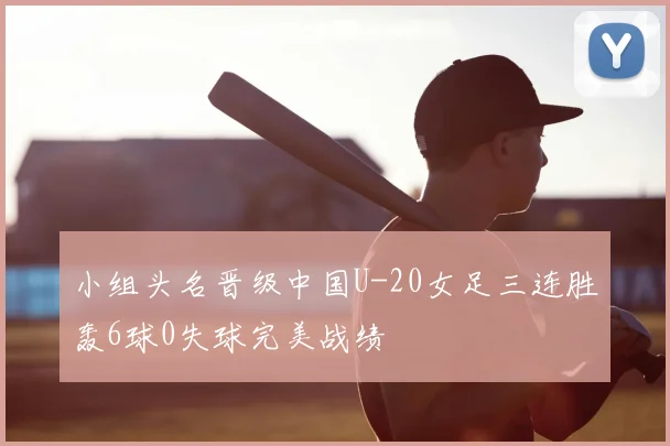 小组头名晋级中国U-20女足三连胜轰6球0失球完美战绩